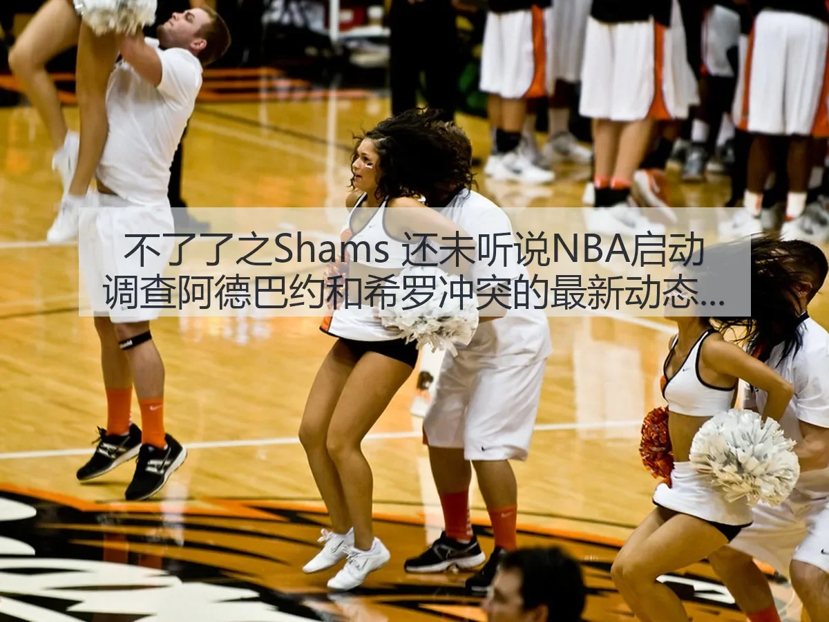 不了了之Shams 还未听说NBA启动调查阿德巴约和希罗冲突的最新动态分析