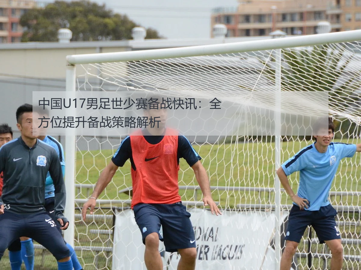 中国U17男足世少赛备战快讯:全方位提升备战策略解析